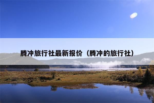 腾冲旅行社最新报价（腾冲的旅行社）