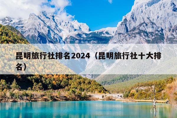 昆明旅行社排名2024（昆明旅行社十大排名）