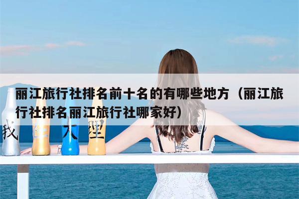 丽江旅行社排名前十名的有哪些地方（丽江旅行社排名丽江旅行社哪家好）