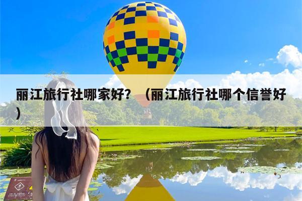 丽江旅行社哪家好？（丽江旅行社哪个信誉好）