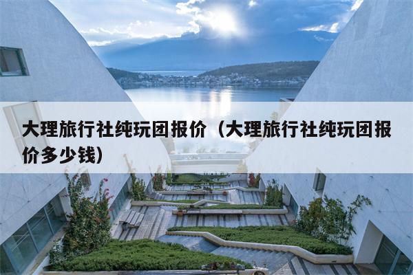 大理旅行社纯玩团报价（大理旅行社纯玩团报价多少钱）
