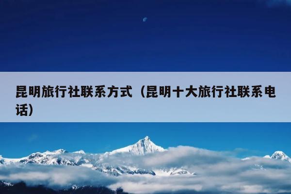 昆明旅行社联系方式（昆明十大旅行社联系电话）