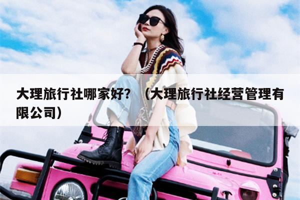 大理旅行社哪家好？（大理旅行社经营管理有限公司）
