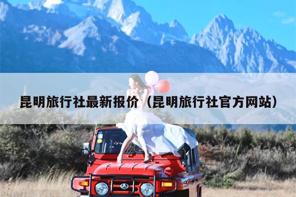 昆明旅行社最新报价（昆明旅行社官方网站）