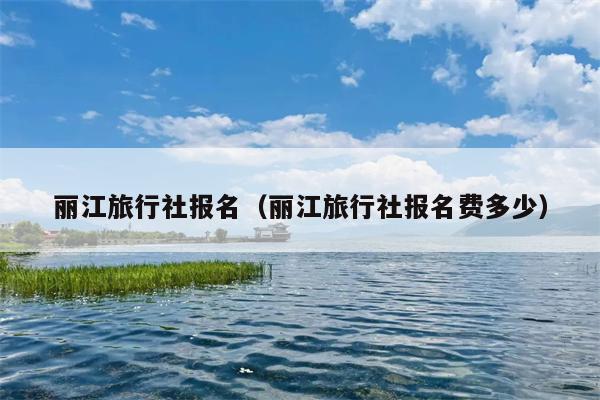 丽江旅行社报名（丽江旅行社报名费多少）