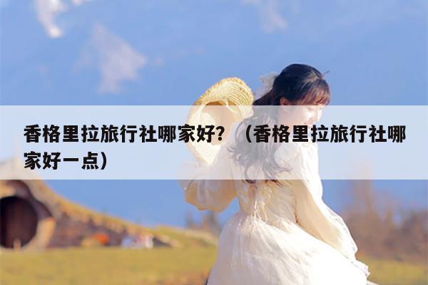 香格里拉旅行社哪家好？（香格里拉旅行社哪家好一点）