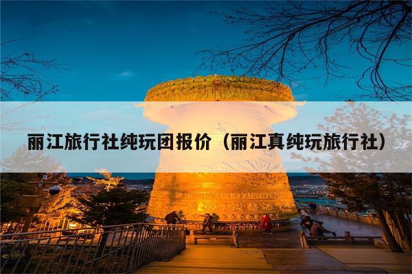 丽江旅行社纯玩团报价（丽江真纯玩旅行社）
