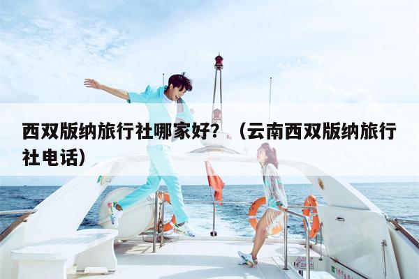 西双版纳旅行社哪家好？（云南西双版纳旅行社电话）