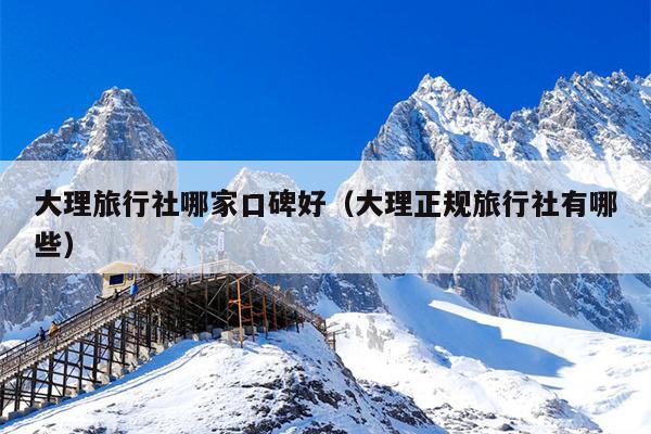 大理旅行社哪家口碑好（大理正规旅行社有哪些）
