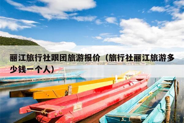 丽江旅行社跟团旅游报价（旅行社丽江旅游多少钱一个人）