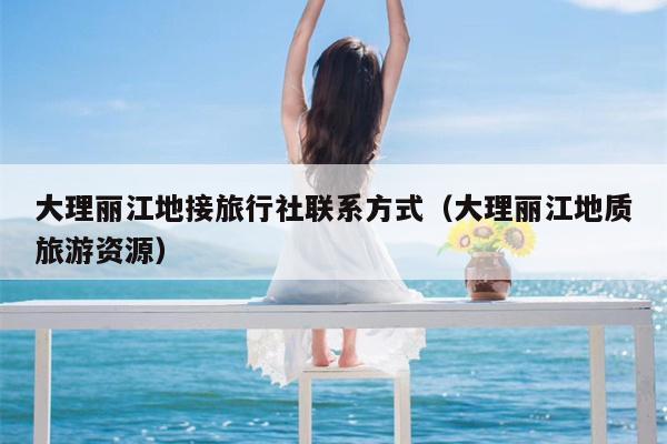 大理丽江地接旅行社联系方式（大理丽江地质旅游资源）
