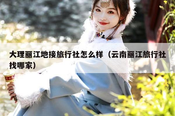 大理丽江地接旅行社怎么样（云南丽江旅行社找哪家）