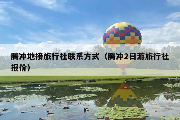 腾冲地接旅行社联系方式（腾冲2日游旅行社报价）