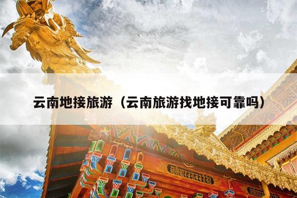 云南地接旅游（云南旅游找地接可靠吗）