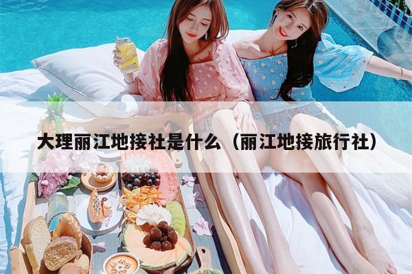 大理丽江地接社是什么（丽江地接旅行社）