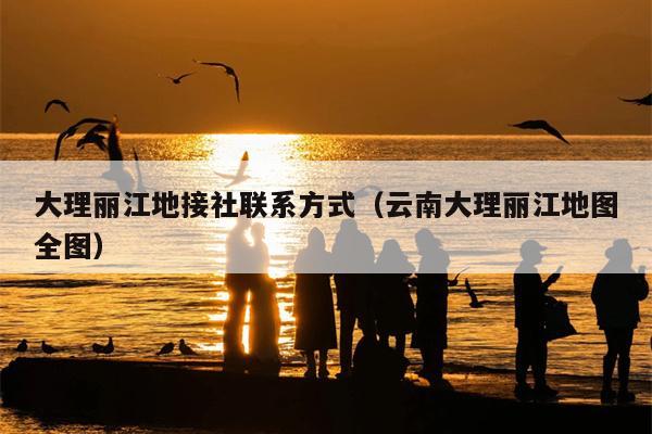 大理丽江地接社联系方式（云南大理丽江地图全图）