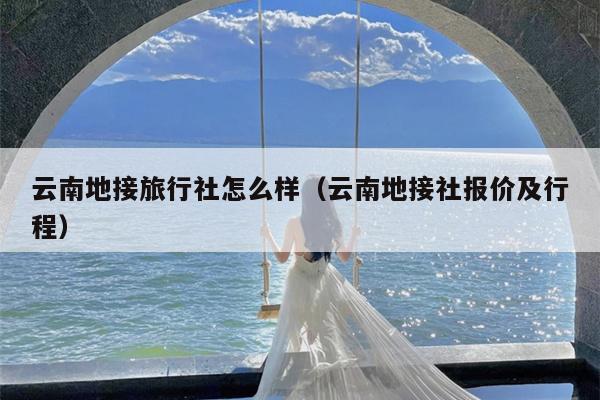 云南地接旅行社怎么样（云南地接社报价及行程）