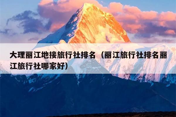 大理丽江地接旅行社排名（丽江旅行社排名丽江旅行社哪家好）