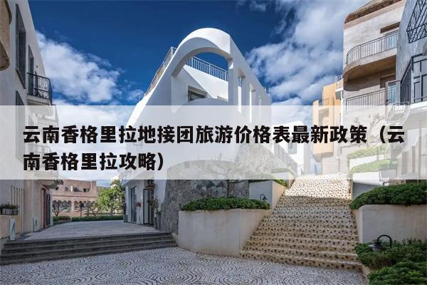云南香格里拉地接团旅游价格表最新政策（云南香格里拉攻略）