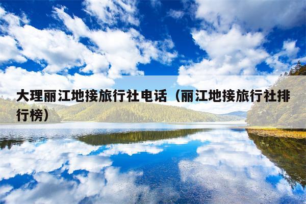 大理丽江地接旅行社电话（丽江地接旅行社排行榜）