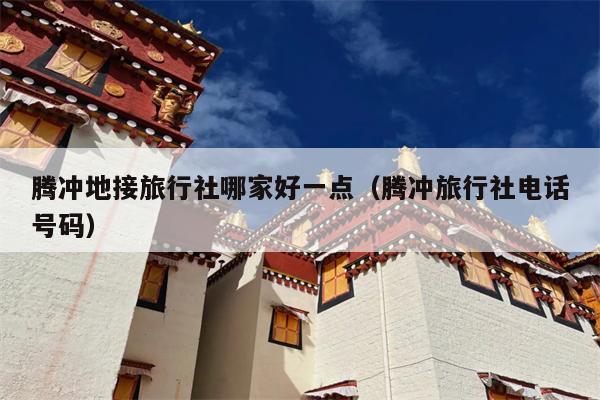 腾冲地接旅行社哪家好一点（腾冲旅行社电话号码）