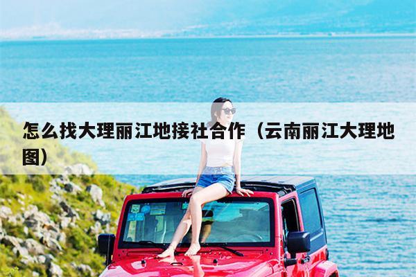 怎么找大理丽江地接社合作（云南丽江大理地图）