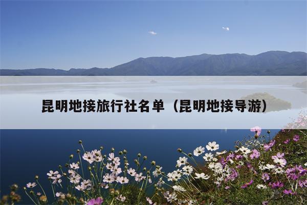 昆明地接旅行社名单（昆明地接导游）