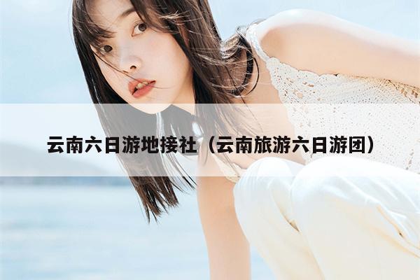 云南六日游地接社（云南旅游六日游团）