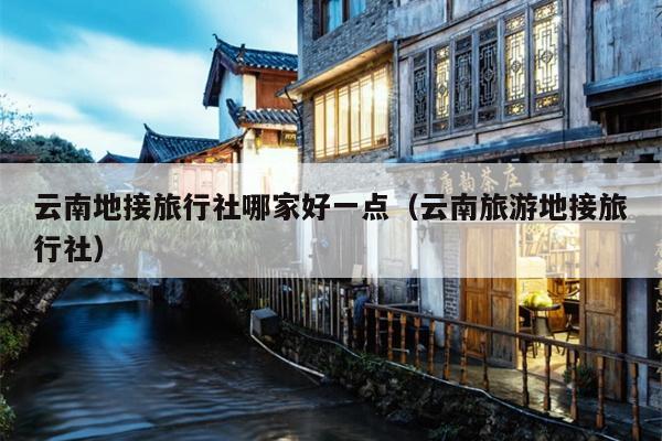 云南地接旅行社哪家好一点（云南旅游地接旅行社）