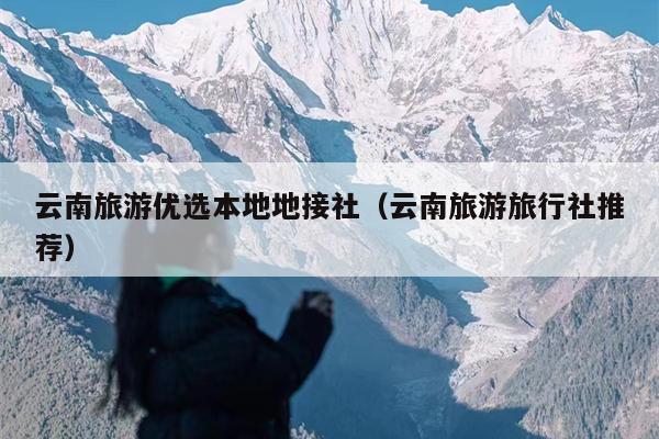 云南旅游优选本地地接社（云南旅游旅行社推荐）