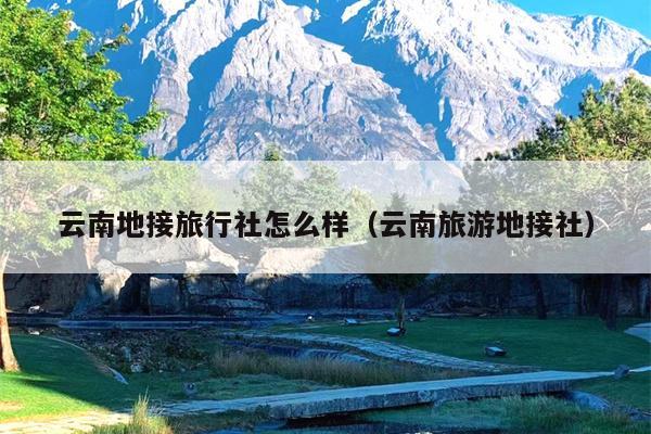 云南地接旅行社怎么样（云南旅游地接社）
