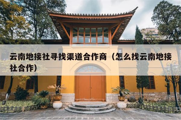 云南地接社寻找渠道合作商（怎么找云南地接社合作）