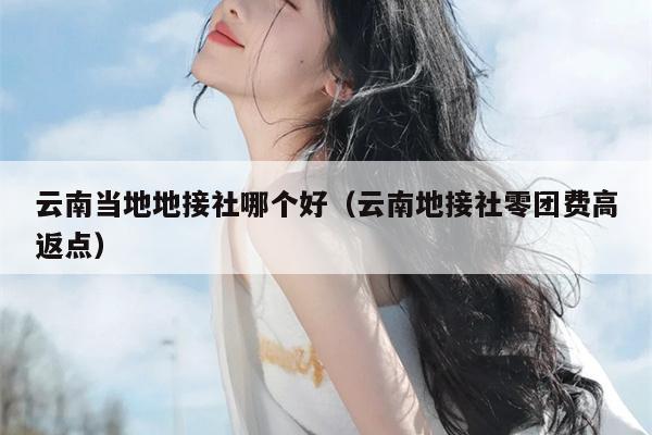 云南当地地接社哪个好（云南地接社零团费高返点）