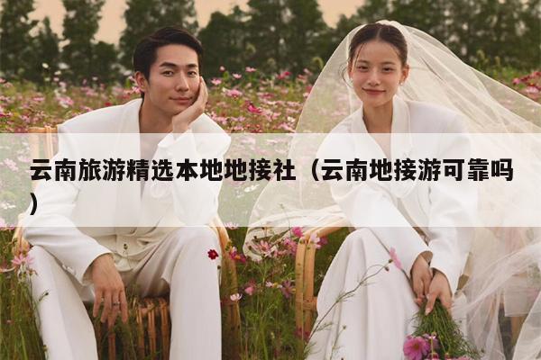云南旅游精选本地地接社（云南地接游可靠吗）