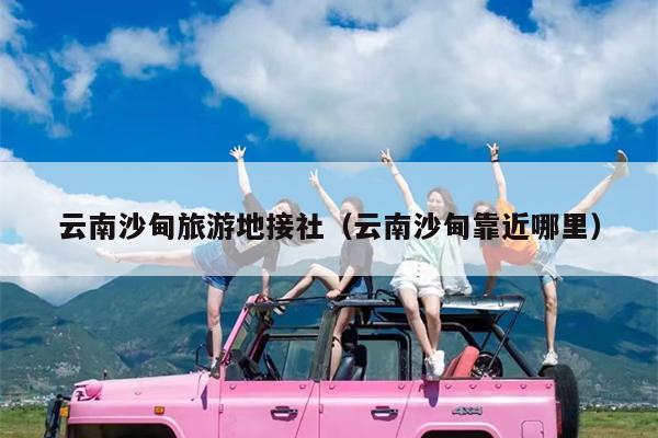 云南沙甸旅游地接社（云南沙甸靠近哪里）