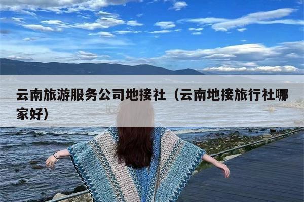 云南旅游服务公司地接社（云南地接旅行社哪家好）
