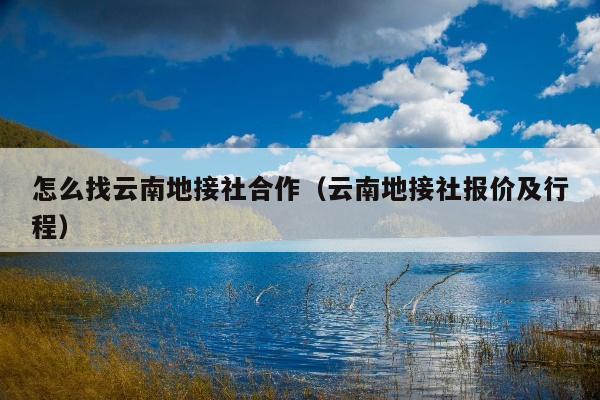 怎么找云南地接社合作（云南地接社报价及行程）