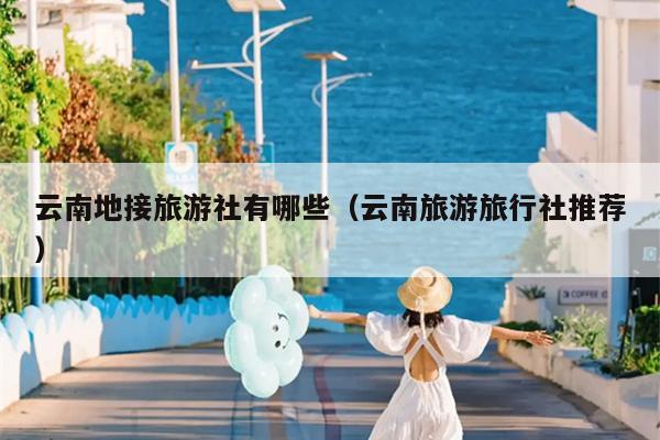云南地接旅游社有哪些（云南旅游旅行社推荐）