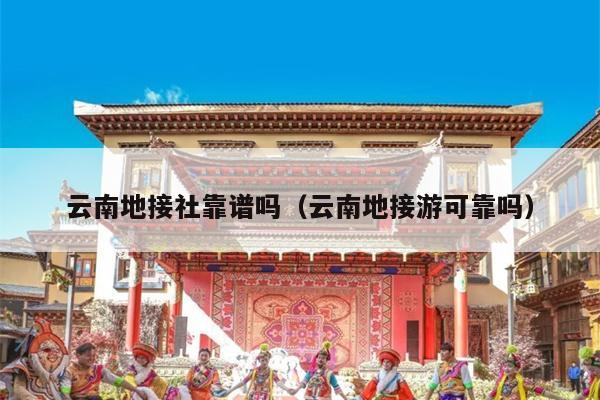 云南地接社靠谱吗（云南地接游可靠吗）