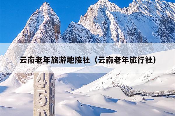 云南老年旅游地接社（云南老年旅行社）