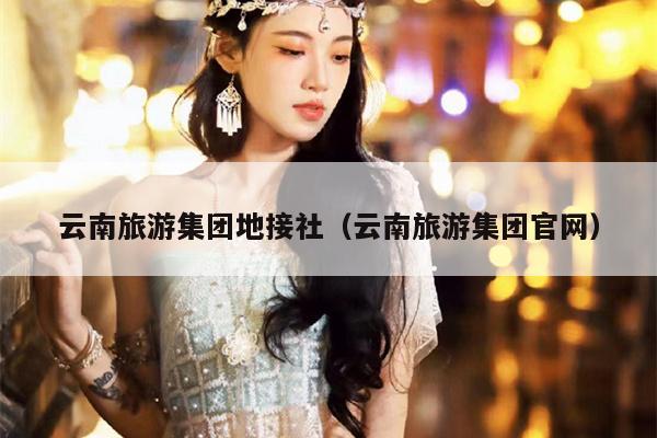 云南旅游集团地接社（云南旅游集团官网）