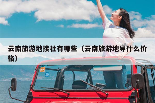 云南旅游地接社有哪些（云南旅游地导什么价格）