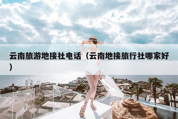 云南旅游地接社电话（云南地接旅行社哪家好）