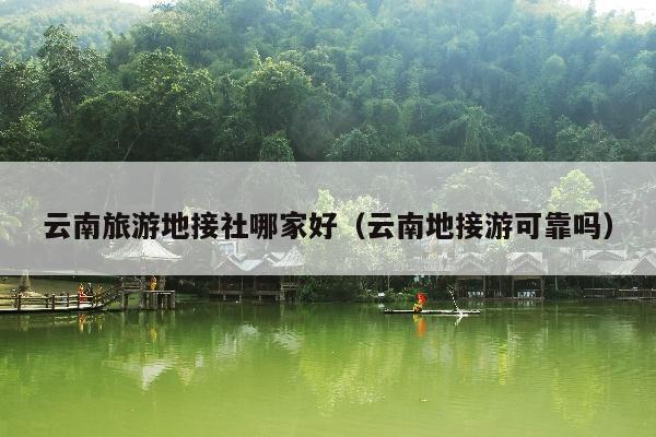 云南旅游地接社哪家好（云南地接游可靠吗）