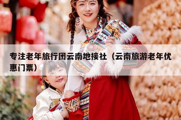专注老年旅行团云南地接社（云南旅游老年优惠门票）
