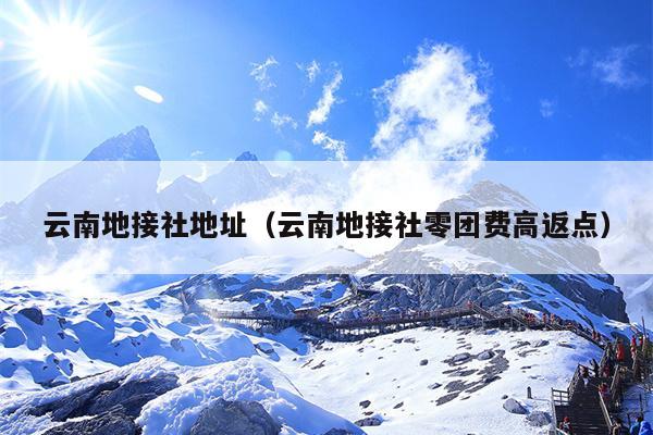 云南地接社地址（云南地接社零团费高返点）