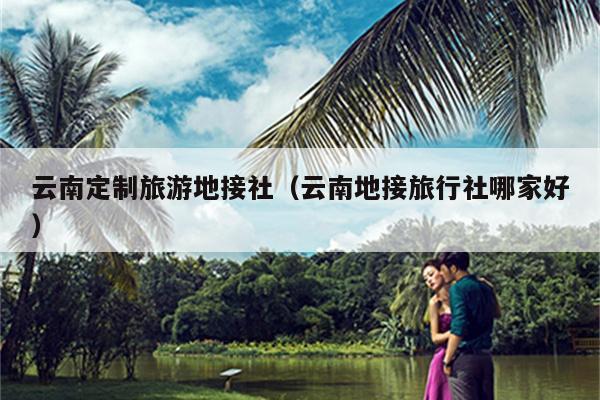 云南定制旅游地接社（云南地接旅行社哪家好）