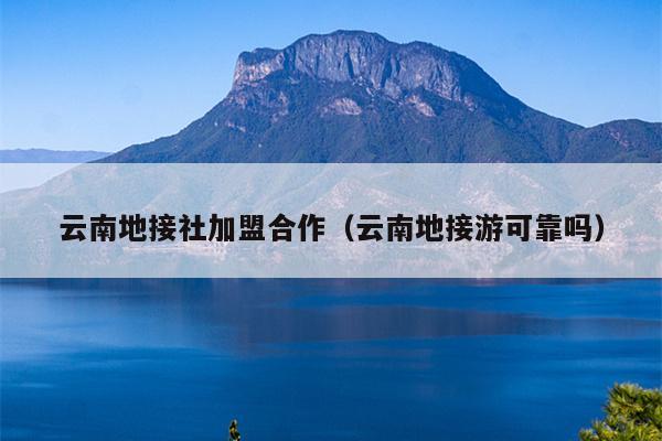 云南地接社加盟合作（云南地接游可靠吗）