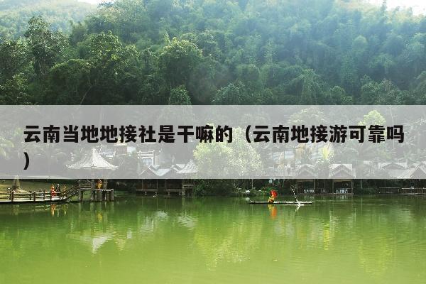 云南当地地接社是干嘛的（云南地接游可靠吗）