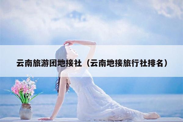 云南旅游团地接社（云南地接旅行社排名）